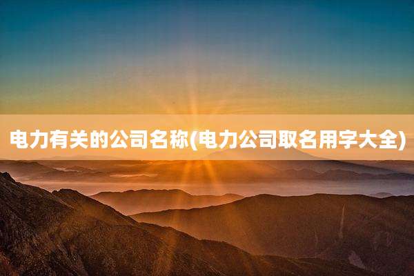 电力有关的公司名称(电力公司取名用字大全)