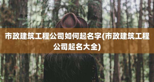 市政建筑工程公司如何起名字(市政建筑工程公司起名大全)
