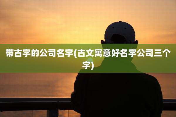 带古字的公司名字(古文寓意好名字公司三个字)