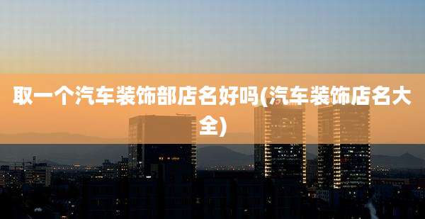 取一个汽车装饰部店名好吗(汽车装饰店名大全)