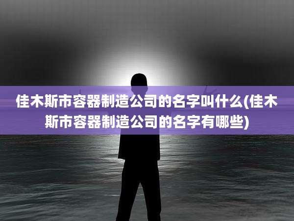 佳木斯市容器制造公司的名字叫什么(佳木斯市容器制造公司的名字有哪些)