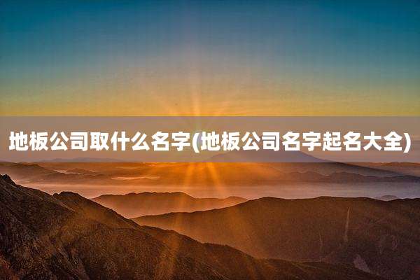 地板公司取什么名字(地板公司名字起名大全)