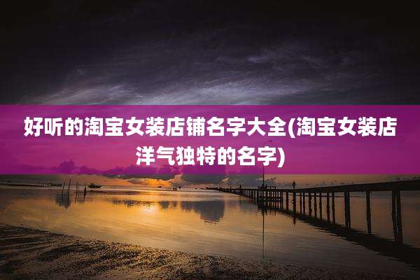 好听的淘宝女装店铺名字大全(淘宝女装店洋气独特的名字)