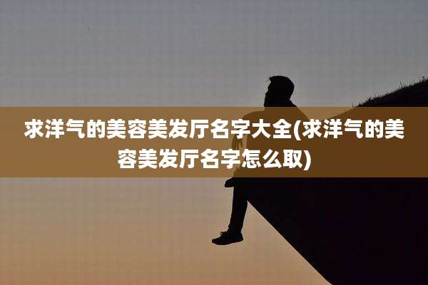 求洋气的美容美发厅名字大全(求洋气的美容美发厅名字怎么取)