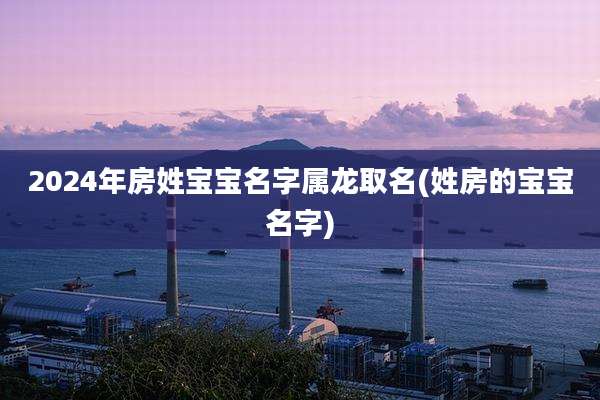 2024年房姓宝宝名字属龙取名(姓房的宝宝名字)