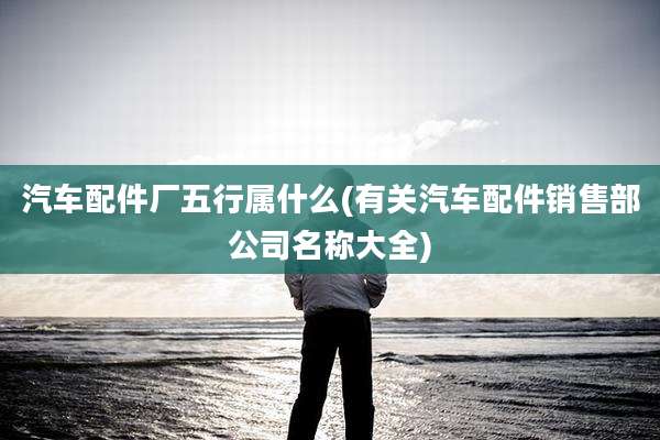 汽车配件厂五行属什么(有关汽车配件销售部公司名称大全)
