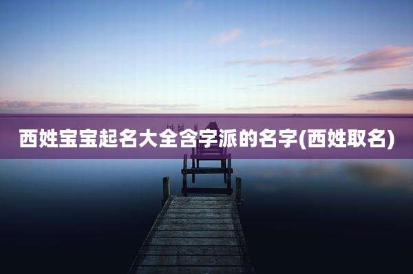 西姓宝宝起名大全含字派的名字(西姓取名)