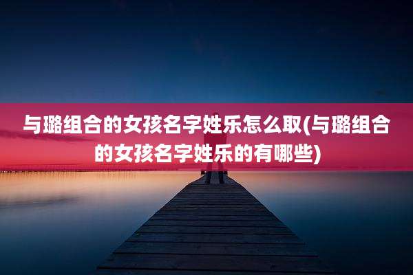 与璐组合的女孩名字姓乐怎么取(与璐组合的女孩名字姓乐的有哪些)