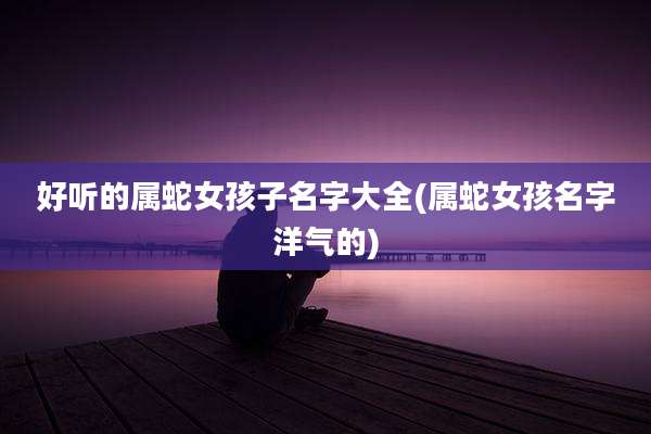 好听的属蛇女孩子名字大全(属蛇女孩名字洋气的)