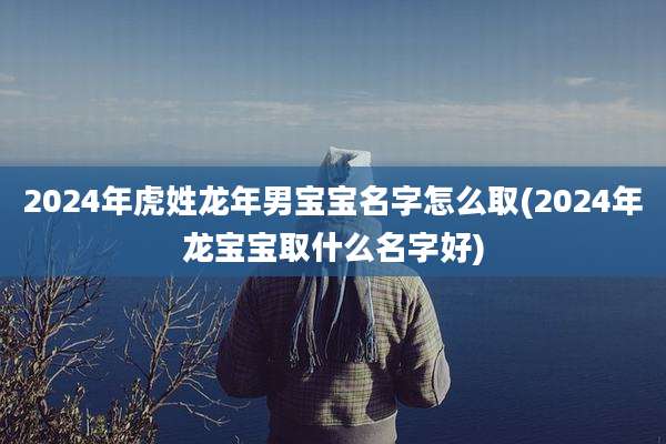 2024年虎姓龙年男宝宝名字怎么取(2024年龙宝宝取什么名字好)