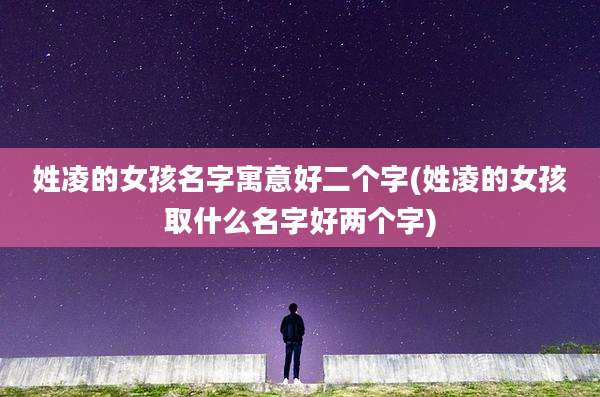 姓凌的女孩名字寓意好二个字(姓凌的女孩取什么名字好两个字)