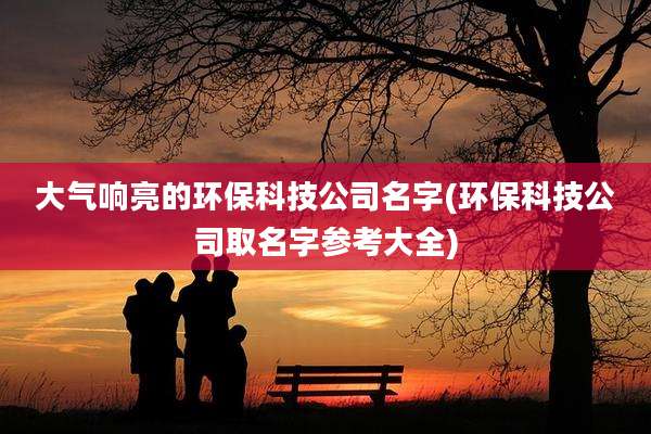 大气响亮的环保科技公司名字(环保科技公司取名字参考大全)