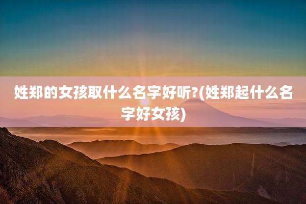 姓郑的女孩取什么名字好听?(姓郑起什么名字好女孩)
