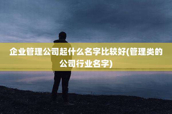企业管理公司起什么名字比较好(管理类的公司行业名字)