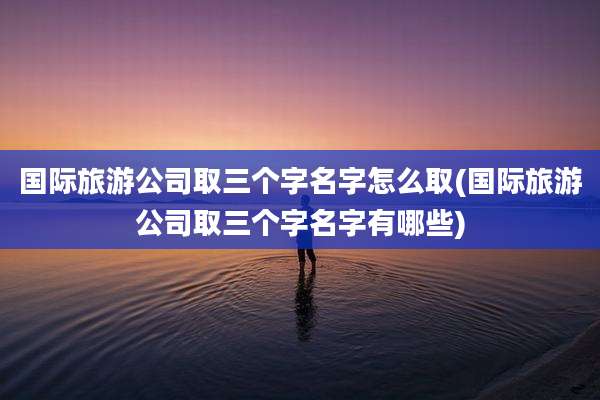 国际旅游公司取三个字名字怎么取(国际旅游公司取三个字名字有哪些)