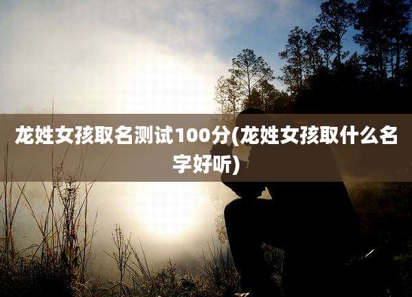 龙姓女孩取名测试100分(龙姓女孩取什么名字好听)