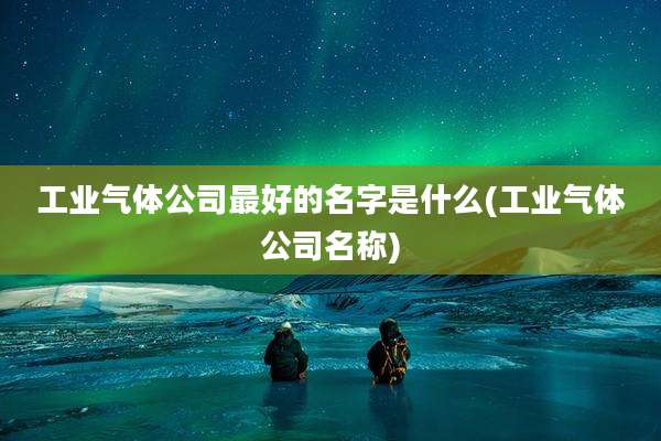 工业气体公司最好的名字是什么(工业气体公司名称)