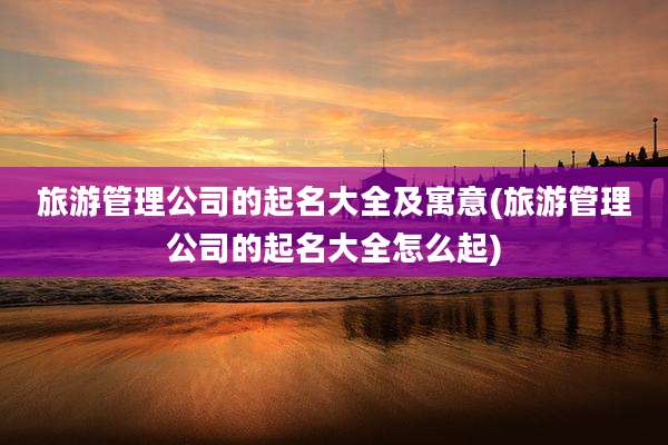 旅游管理公司的起名大全及寓意(旅游管理公司的起名大全怎么起)
