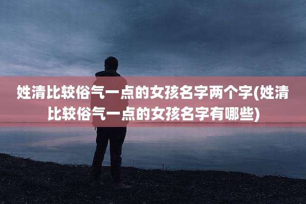 姓清比较俗气一点的女孩名字两个字(姓清比较俗气一点的女孩名字有哪些)