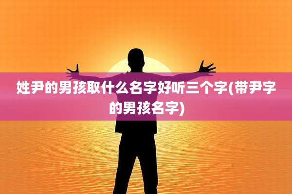 姓尹的男孩取什么名字好听三个字(带尹字的男孩名字)