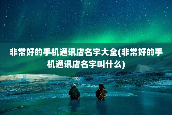 非常好的手机通讯店名字大全(非常好的手机通讯店名字叫什么)