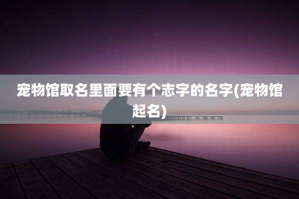 宠物馆取名里面要有个志字的名字(宠物馆起名)