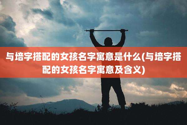 与培字搭配的女孩名字寓意是什么(与培字搭配的女孩名字寓意及含义)