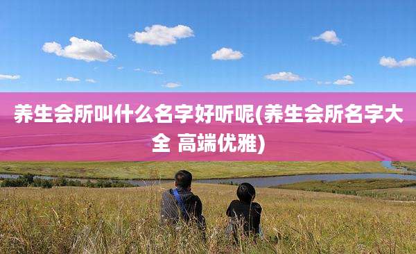 养生会所叫什么名字好听呢(养生会所名字大全 高端优雅)