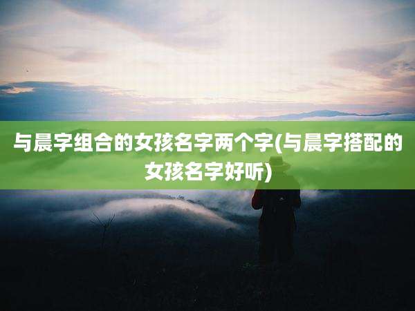 与晨字组合的女孩名字两个字(与晨字搭配的女孩名字好听)