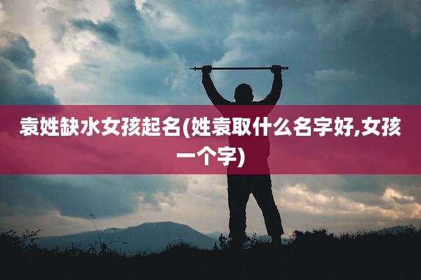袁姓缺水女孩起名(姓袁取什么名字好,女孩一个字)