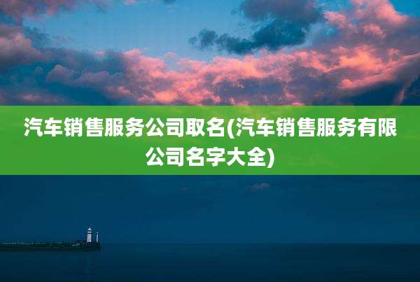 汽车销售服务公司取名(汽车销售服务有限公司名字大全)