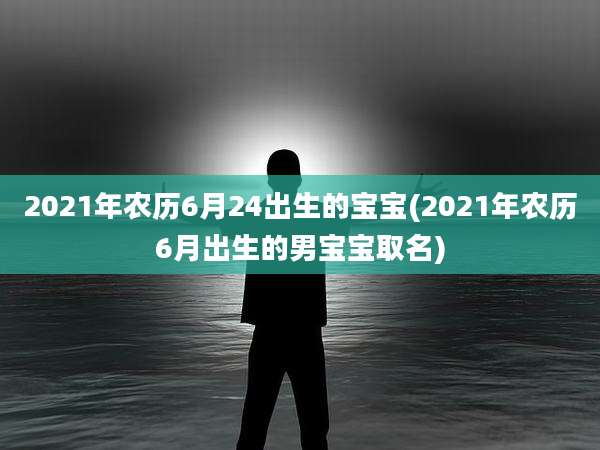 2021年农历6月24出生的宝宝(2021年农历6月出生的男宝宝取名)
