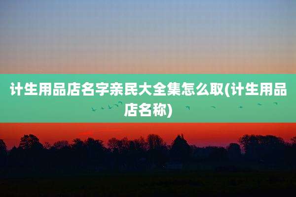 计生用品店名字亲民大全集怎么取(计生用品店名称)