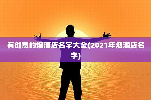 有创意的烟酒店名字大全(2021年烟酒店名字)