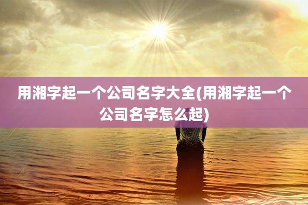 用湘字起一个公司名字大全(用湘字起一个公司名字怎么起)
