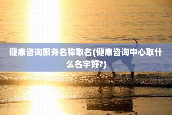 健康咨询服务名称取名(健康咨询中心取什么名字好?)