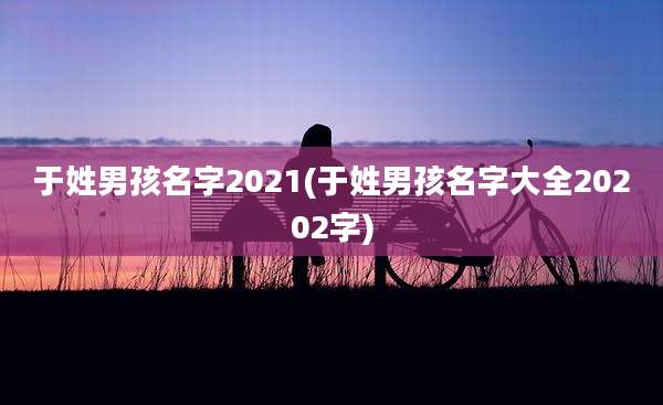 于姓男孩名字2021(于姓男孩名字大全20202字)