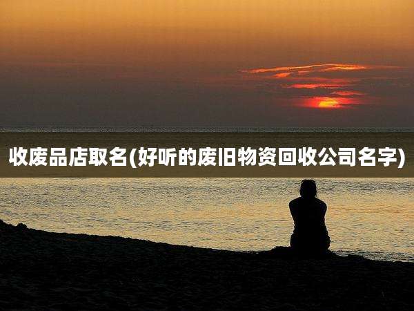 收废品店取名(好听的废旧物资回收公司名字)