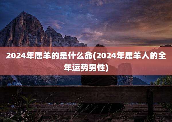 2024年属羊的是什么命(2024年属羊人的全年运势男性)