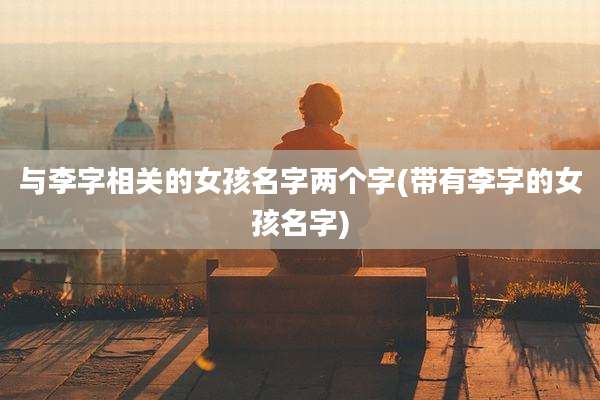 与李字相关的女孩名字两个字(带有李字的女孩名字)