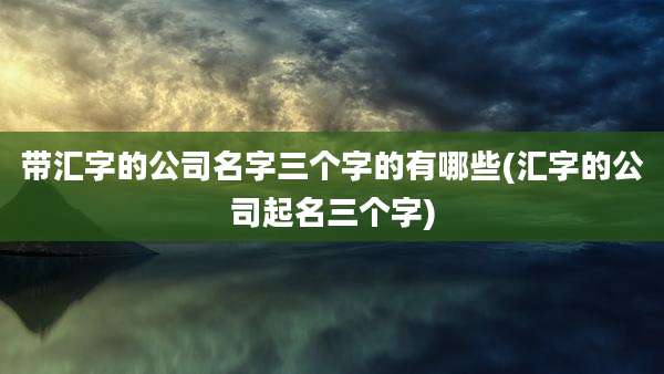 带汇字的公司名字三个字的有哪些(汇字的公司起名三个字)