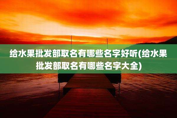 给水果批发部取名有哪些名字好听(给水果批发部取名有哪些名字大全)