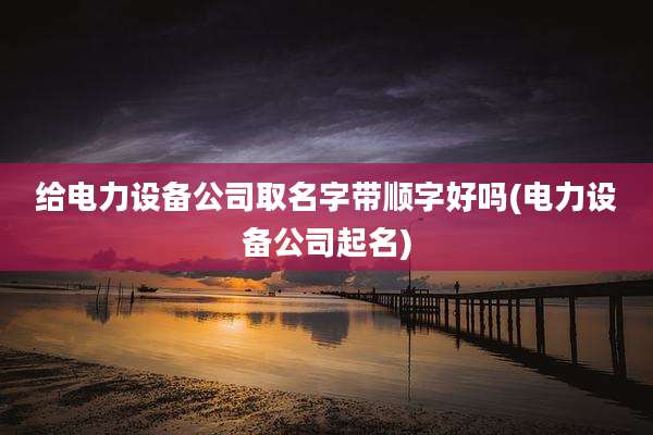 给电力设备公司取名字带顺字好吗(电力设备公司起名)