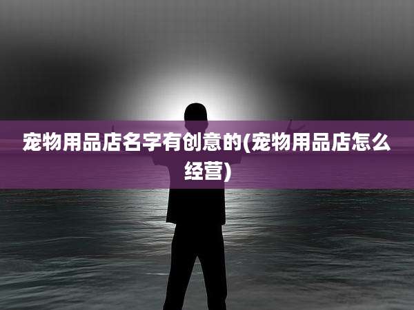 宠物用品店名字有创意的(宠物用品店怎么经营)