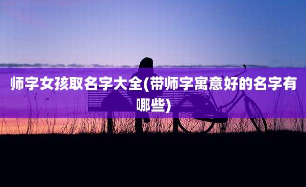 师字女孩取名字大全(带师字寓意好的名字有哪些)
