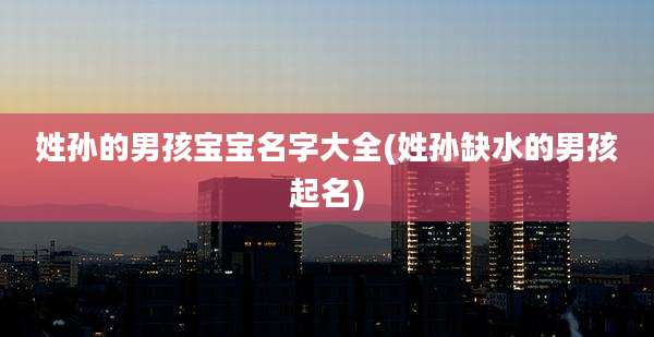 姓孙的男孩宝宝名字大全(姓孙缺水的男孩起名)