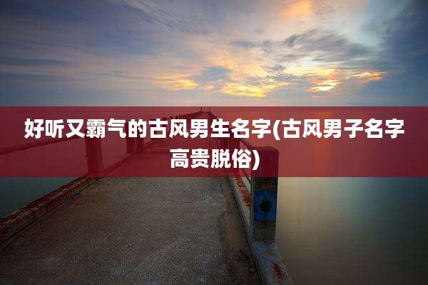 好听又霸气的古风男生名字(古风男子名字高贵脱俗)