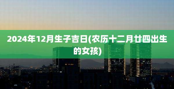 2024年12月生子吉日(农历十二月廿四出生的女孩)