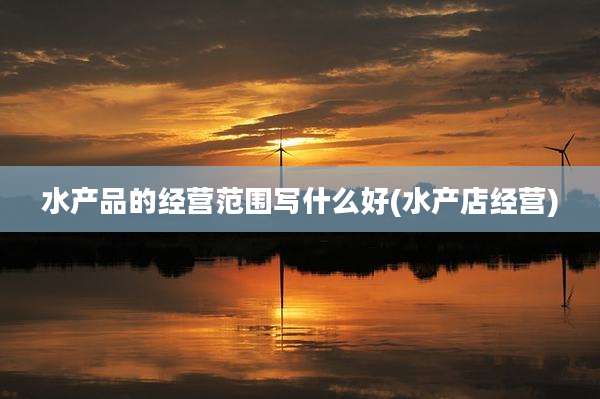 水产品的经营范围写什么好(水产店经营)