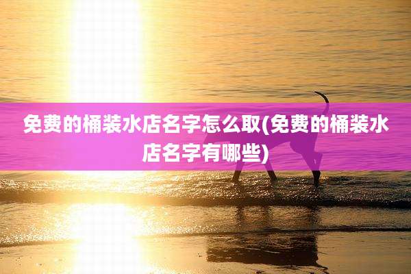 免费的桶装水店名字怎么取(免费的桶装水店名字有哪些)